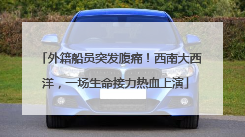 外籍船员突发腹痛！西南大西洋，一场生命接力热血上演