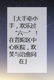 大手牵小手，欢乐过“六一”！在普陀区中心医院，欢笑与治愈同在
