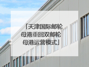 天津国际邮轮母港重回双邮轮母港运营模式