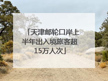 天津邮轮口岸上半年出入境旅客超15万人次