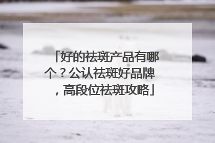 好的祛斑产品有哪个？公认祛斑好品牌，高段位祛斑攻略