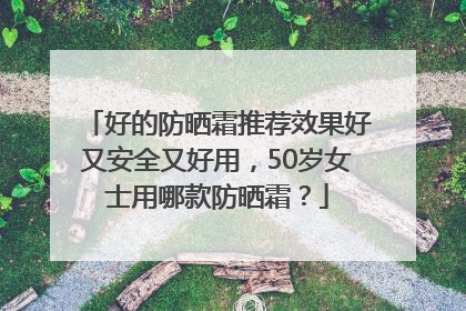 好的防晒霜推荐效果好又安全又好用，50岁女士用哪款防晒霜？
