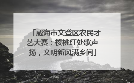 威海市文登区农民才艺大赛：樱桃红处歌声扬，文明新风满乡间
