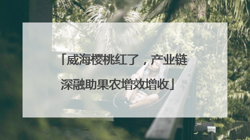 威海樱桃红了，产业链深融助果农增效增收