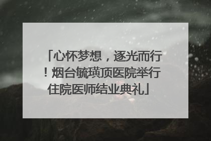 心怀梦想，逐光而行！烟台毓璜顶医院举行住院医师结业典礼