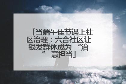 当端午佳节遇上社区治理：六合社区让银发群体成为 “治” 慧担当