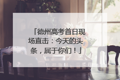 德州高考首日现场直击：今天的头条，属于你们！