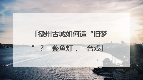 徽州古城如何造“旧梦”？一盏鱼灯，一台戏