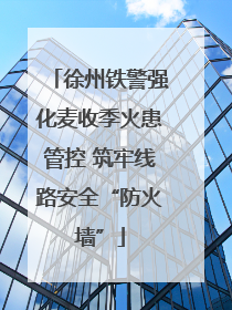 徐州铁警强化麦收季火患管控 筑牢线路安全“防火墙”