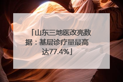 山东三地医改亮数据：基层诊疗量最高达77.4%