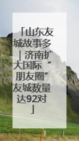 山东友城故事多｜济南扩大国际“朋友圈”友城数量达92对
