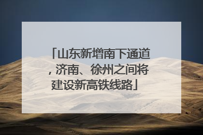 山东新增南下通道，济南、徐州之间将建设新高铁线路