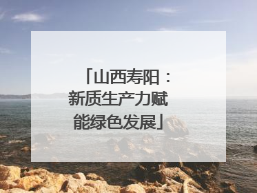 山西寿阳：新质生产力赋能绿色发展