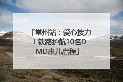 常州站：爱心接力！铁路护航10名DMD患儿启程
