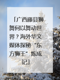 广西藤县狮舞何以舞动世界？海外华文媒体探秘“东方狮王”炼成记