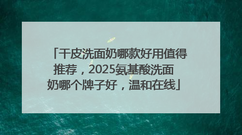 干皮洗面奶哪款好用值得推荐，2025氨基酸洗面奶哪个牌子好，温和在线