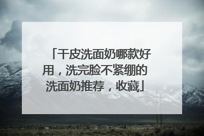 干皮洗面奶哪款好用，洗完脸不紧绷的洗面奶推荐，收藏