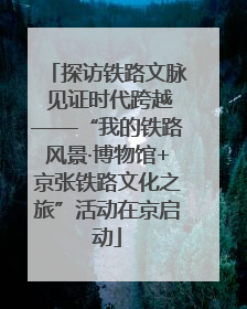 探访铁路文脉 见证时代跨越——“我的铁路风景·博物馆+京张铁路文化之旅”活动在京启动