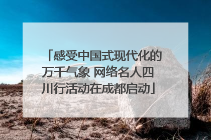 感受中国式现代化的万千气象 网络名人四川行活动在成都启动