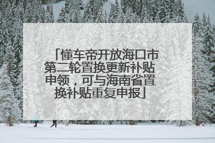 懂车帝开放海口市第二轮置换更新补贴申领，可与海南省置换补贴重复申报