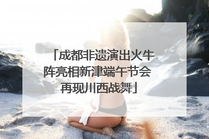 成都非遗演出火牛阵亮相新津端午节会 再现川西战舞