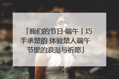 我们的节日·端午丨巧手承楚韵 体验楚人端午节里的浪漫与祈愿