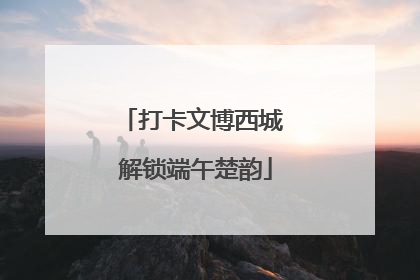 打卡文博西城 解锁端午楚韵
