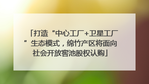 打造“中心工厂+卫星工厂”生态模式，绵竹产区将面向社会开放窖池股权认购