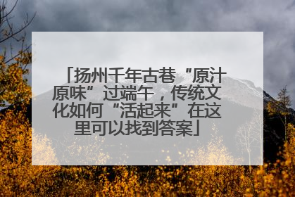 扬州千年古巷“原汁原味”过端午，传统文化如何“活起来”在这里可以找到答案