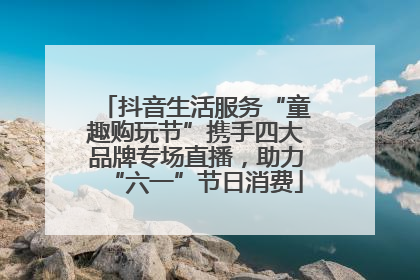 抖音生活服务“童趣购玩节”携手四大品牌专场直播，助力“六一”节日消费