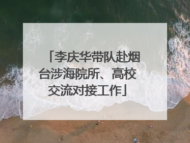 李庆华带队赴烟台涉海院所、高校交流对接工作