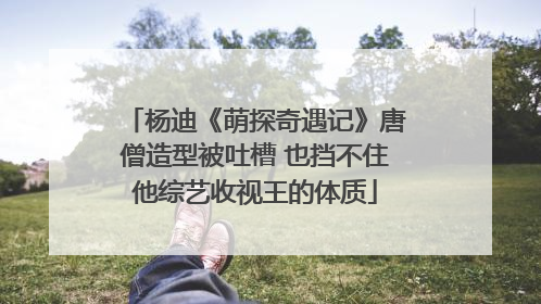 杨迪《萌探奇遇记》唐僧造型被吐槽 也挡不住他综艺收视王的体质