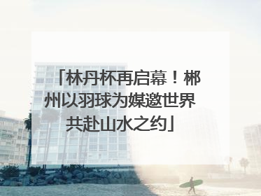 林丹杯再启幕！郴州以羽球为媒邀世界共赴山水之约