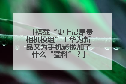 搭载“史上最昂贵相机模组”！华为新品又为手机影像加了什么“猛料”？