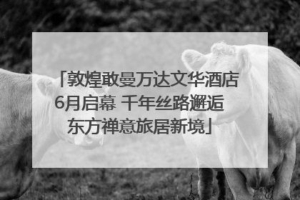 敦煌敢曼万达文华酒店6月启幕 千年丝路邂逅东方禅意旅居新境