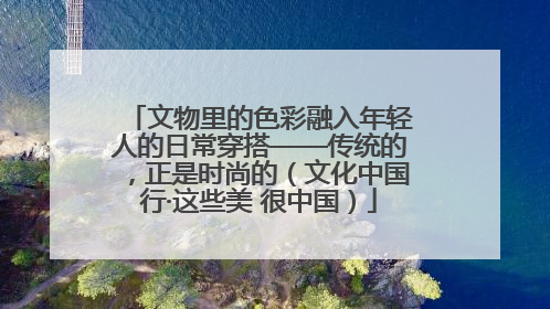 文物里的色彩融入年轻人的日常穿搭——传统的，正是时尚的（文化中国行·这些美 很中国）