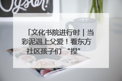 文化书院进行时｜当彩泥遇上父爱！看东方社区孩子们 “捏” 出心目中的爸爸