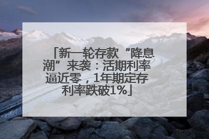 新一轮存款“降息潮”来袭：活期利率逼近零，1年期定存利率跌破1%