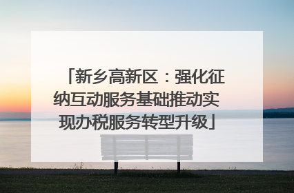 新乡高新区：强化征纳互动服务基础推动实现办税服务转型升级