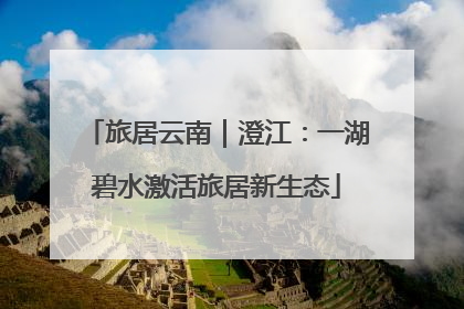 旅居云南｜澄江：一湖碧水激活旅居新生态