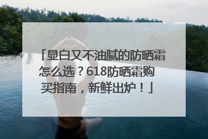 显白又不油腻的防晒霜怎么选？618防晒霜购买指南，新鲜出炉！
