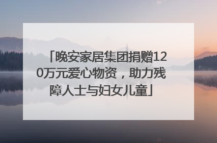 晚安家居集团捐赠120万元爱心物资，助力残障人士与妇女儿童