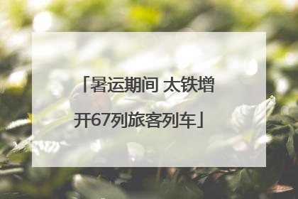暑运期间 太铁增开67列旅客列车
