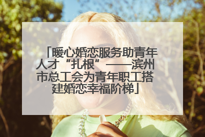 暖心婚恋服务助青年人才“扎根”——滨州市总工会为青年职工搭建婚恋幸福阶梯