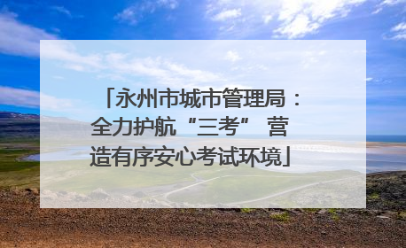 永州市城市管理局：全力护航“三考” 营造有序安心考试环境