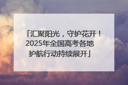 汇聚阳光，守护花开！2025年全国高考各地护航行动持续展开