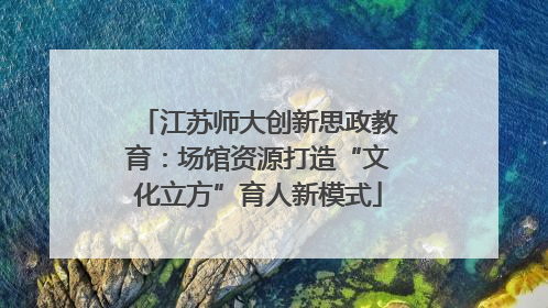 江苏师大创新思政教育：场馆资源打造“文化立方”育人新模式