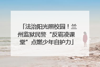 法治阳光照校园！兰州监狱民警“反霸凌课堂”点燃少年自护力