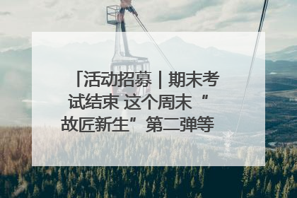 活动招募｜期末考试结束 这个周末“故匠新生”第二弹等着同学们来体验！