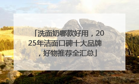 洗面奶哪款好用，2025年洁面口碑十大品牌，好物推荐全汇总